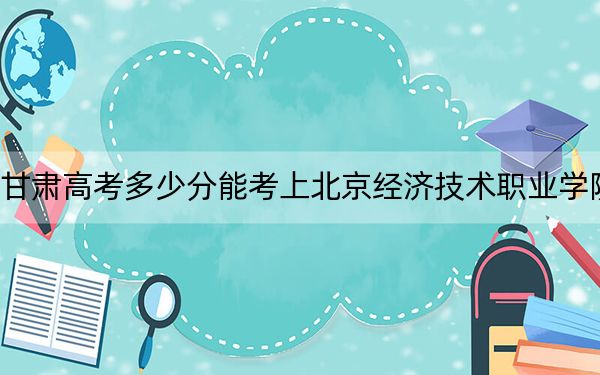 甘肃高考多少分能考上北京经济技术职业学院?附2022-2024年最低录取分数线