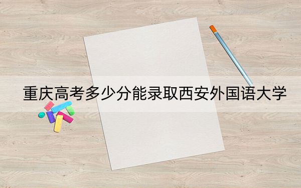 重庆高考多少分能录取西安外国语大学?附2022-2024年最低录取分数线