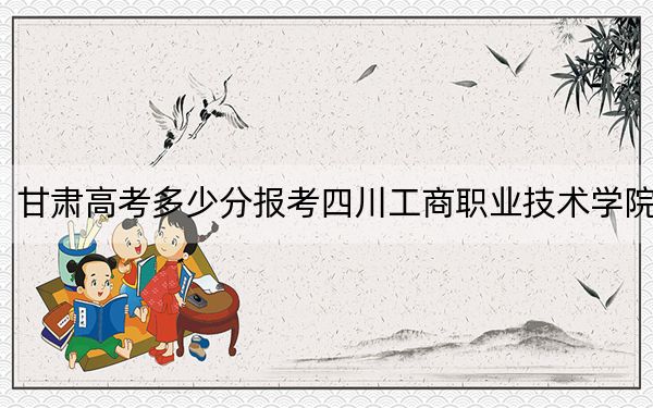 甘肃高考多少分报考四川工商职业技术学院？2024年历史类投档线264分 物理类360分