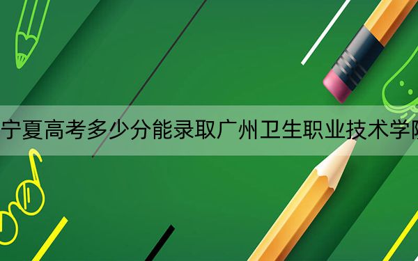 宁夏高考多少分能录取广州卫生职业技术学院?附2022-2024年最低录取分数线