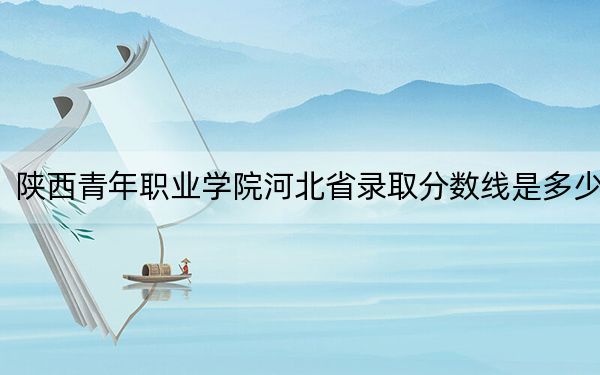 陕西青年职业学院河北省录取分数线是多少?学费又是多少?