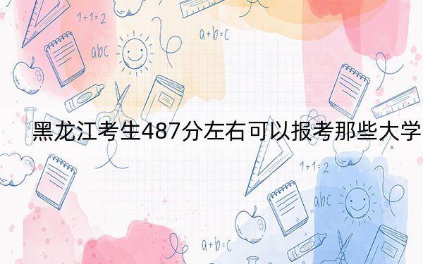 黑龙江考生487分左右可以报考那些大学?(附带2022-2024年487录取大学名单)