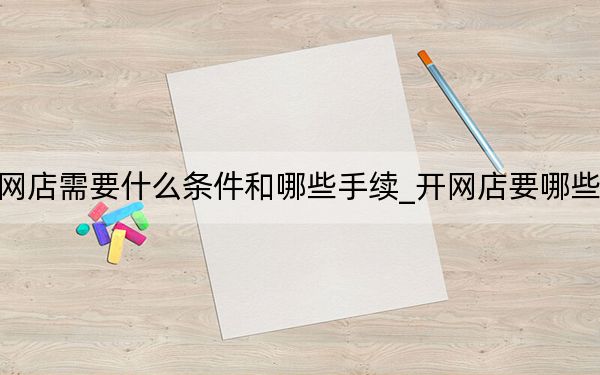 开网店需要什么条件和哪些手续_开网店要哪些条件