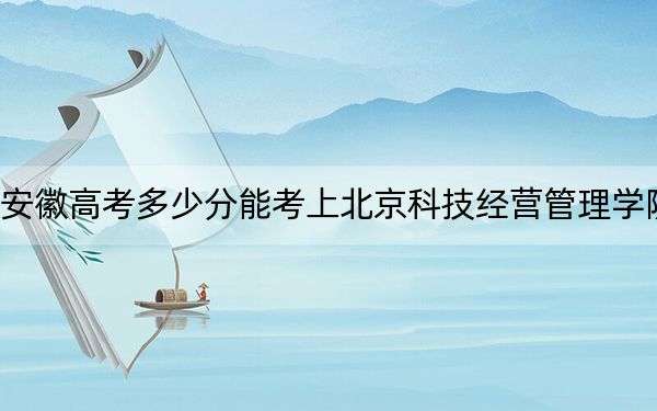 安徽高考多少分能考上北京科技经营管理学院?附2022-2024年最低录取分数线