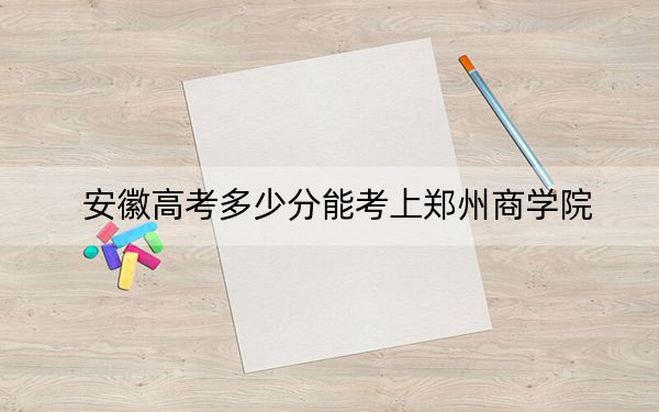 安徽高考多少分能考上郑州商学院?2024年历史类478分 物理类投档线482分