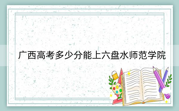 广西高考多少分能上六盘水师范学院？2024年历史类468分 物理类最低451分