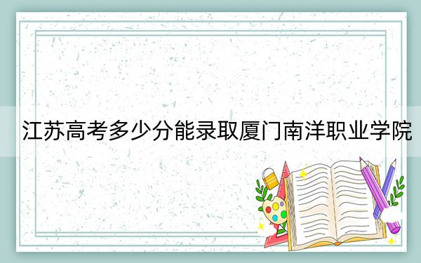 江苏高考多少分能录取厦门南洋职业学院?2024年历史类220分 物理类投档线338分