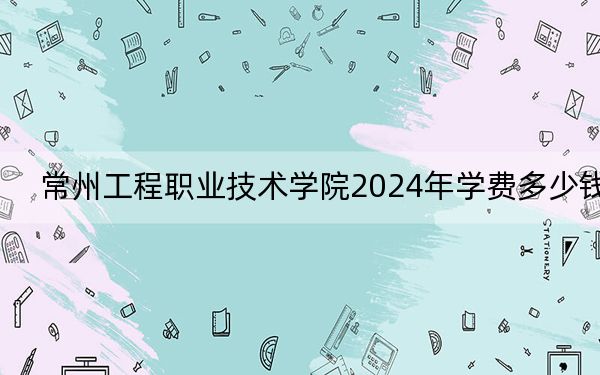 常州工程职业技术学院2024年学费多少钱?每年4700元-5300元(各专业收费标准)