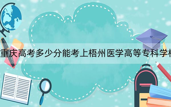 重庆高考多少分能考上梧州医学高等专科学校?2024年历史类最低306分 物理类348分