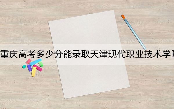 重庆高考多少分能录取天津现代职业技术学院?附2022-2024年最低录取分数线