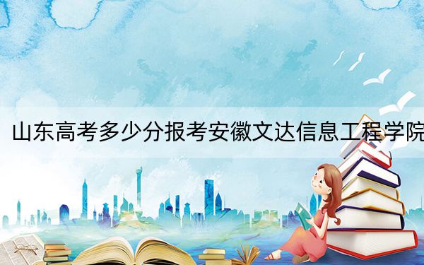 山东高考多少分报考安徽文达信息工程学院?附2022-2024年最低录取分数线