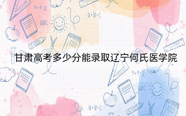 甘肃高考多少分能录取辽宁何氏医学院?附2022-2024年最低录取分数线