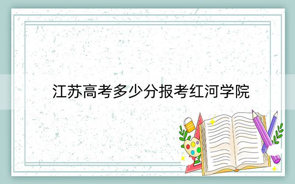 江苏高考多少分报考红河学院？附2022-2024年院校最低投档线