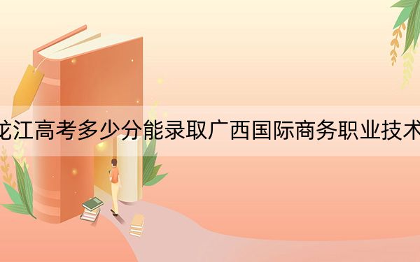 黑龙江高考多少分能录取广西国际商务职业技术学院?附2022-2024年最低录取分数线