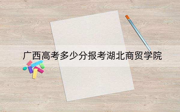 广西高考多少分报考湖北商贸学院?2024年历史类录取分400分 物理类录取分371分
