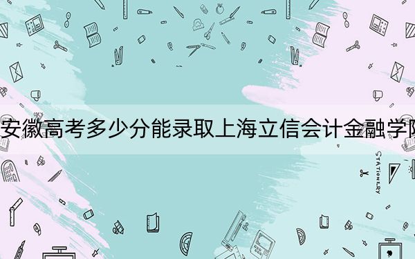 安徽高考多少分能录取上海立信会计金融学院?附带近三年最低录取分数线