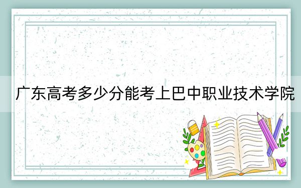 广东高考多少分能考上巴中职业技术学院？附2022-2024年最低录取分数线