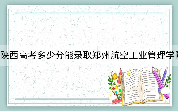陕西高考多少分能录取郑州航空工业管理学院？附2022-2024年最低录取分数线