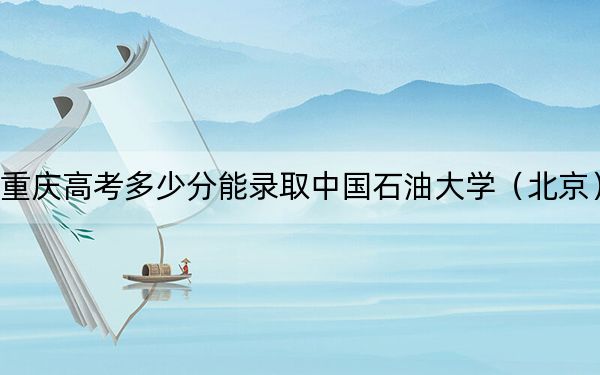 重庆高考多少分能录取中国石油大学（北京）？附2022-2024年最低录取分数线