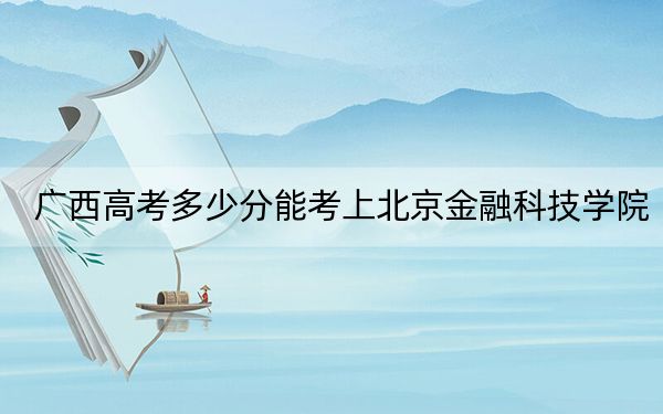 广西高考多少分能考上北京金融科技学院?2024年历史类录取分404分 物理类最低436分