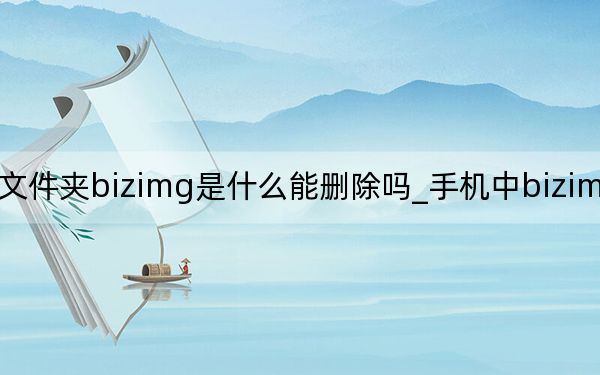 手机文件夹bizimg是什么能删除吗_手机中bizimg可以删除吗