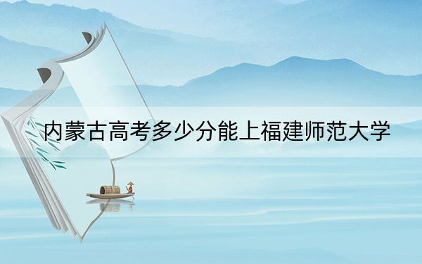 内蒙古高考多少分能上福建师范大学?附近三年最低院校投档线