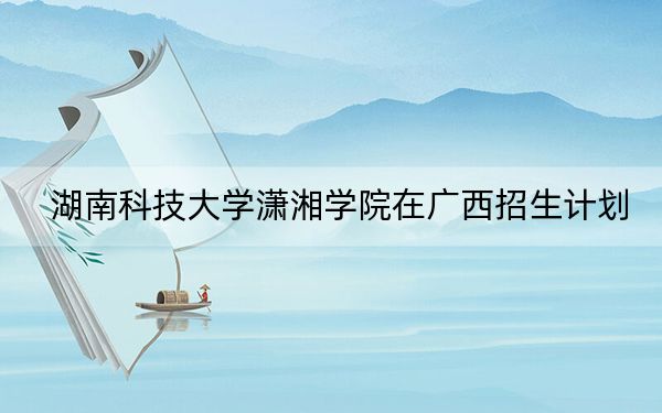 湖南科技大学潇湘学院在广西招生计划?学费是多少?录取分数线是多少?