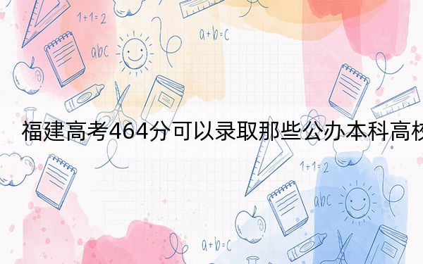 福建高考464分可以录取那些公办本科高校? 2024年高考有11所最低分在464左右的大学