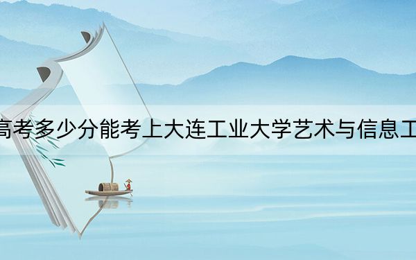 新疆高考多少分能考上大连工业大学艺术与信息工程学院？附2022-2024年最低录取分数线