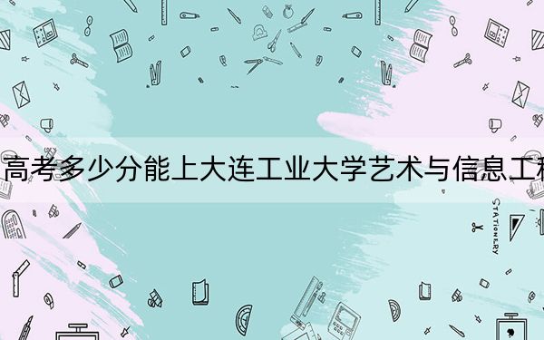 四川高考多少分能上大连工业大学艺术与信息工程学院?2024年文科462分 理科463分