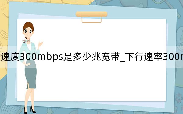 下载速度300mbps是多少兆宽带_下行速率300mbps是多少宽带