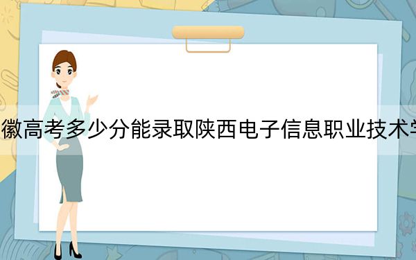 安徽高考多少分能录取陕西电子信息职业技术学院?2024年历史类243分 物理类录取分299分