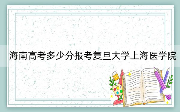海南高考多少分报考复旦大学上海医学院?2024年综合投档线688分