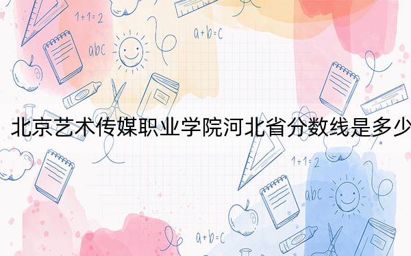 北京艺术传媒职业学院河北省分数线是多少?招生计划和学费是多少?