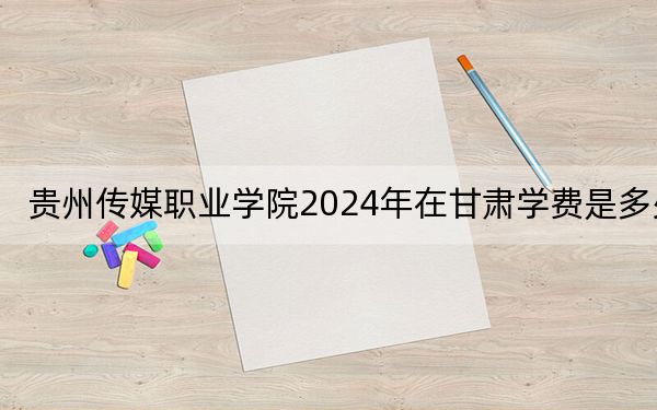 贵州传媒职业学院2024年在甘肃学费是多少?甘肃考生2025年参考