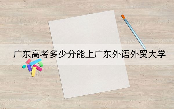 广东高考多少分能上广东外语外贸大学？2024年历史类517分 物理类录取分522分