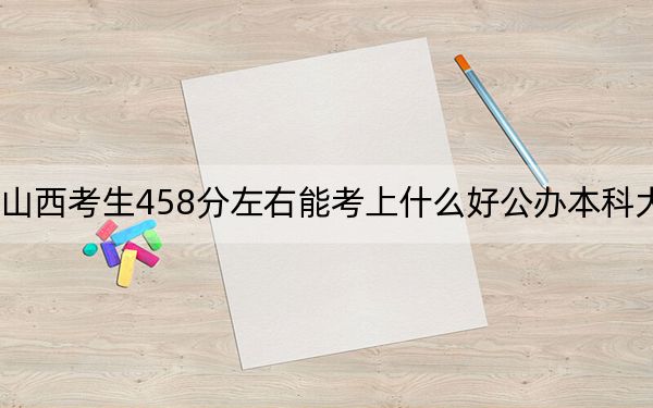 山西考生458分左右能考上什么好公办本科大学?(附带2022-2024年458录取名单)
