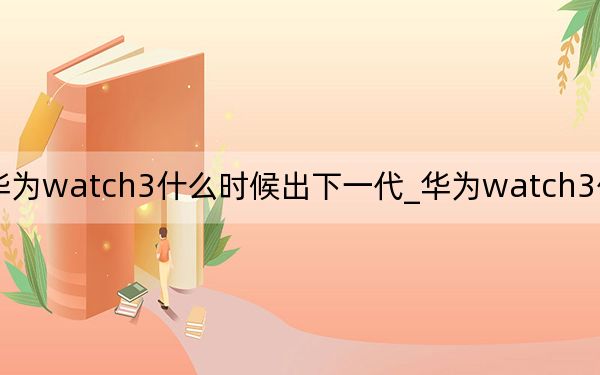 华为watch3什么时候出下一代_华为watch3什么时候出
