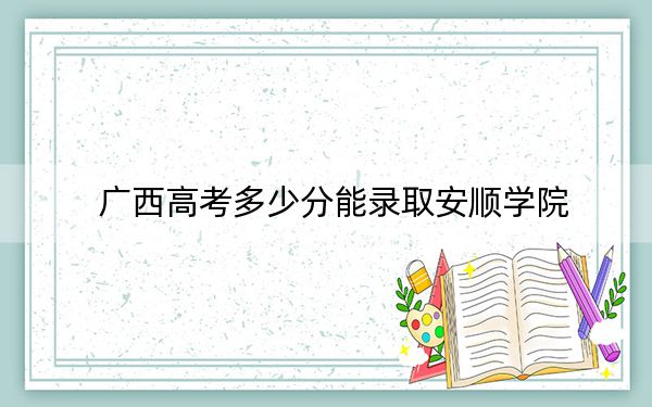 广西高考多少分能录取安顺学院？2024年历史类最低451分 物理类424分