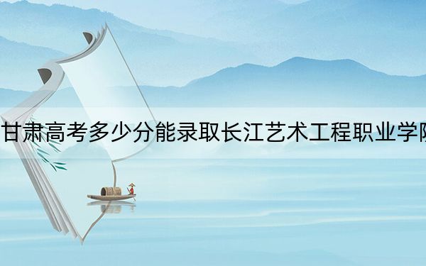 甘肃高考多少分能录取长江艺术工程职业学院？2024年历史类录取分160分 物理类投档线160分