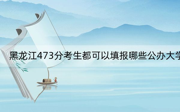 黑龙江473分考生都可以填报哪些公办大学?(附近三年473分大学录取名单)