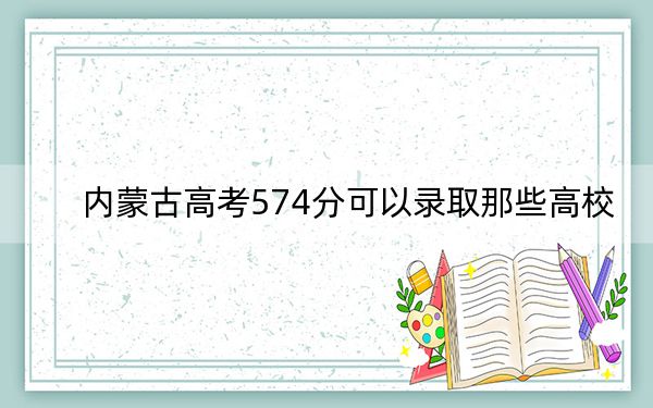 内蒙古高考574分可以录取那些高校?(附带2022-2024年574左右大学名单)