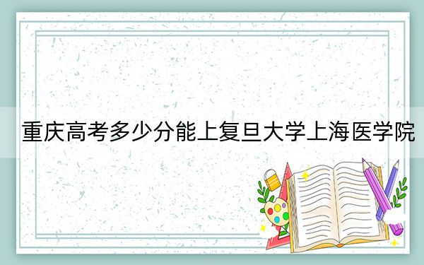 重庆高考多少分能上复旦大学上海医学院？附2022-2024年最低录取分数线