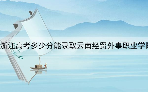 浙江高考多少分能录取云南经贸外事职业学院？2024年最低录取分数线302分