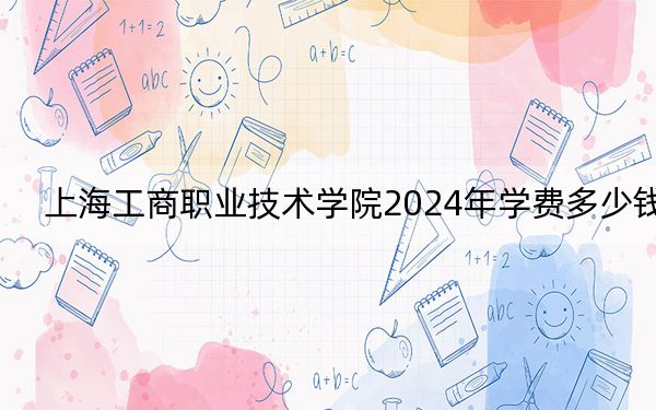 上海工商职业技术学院2024年学费多少钱?每年21800元-30000元(各专业收费标准)