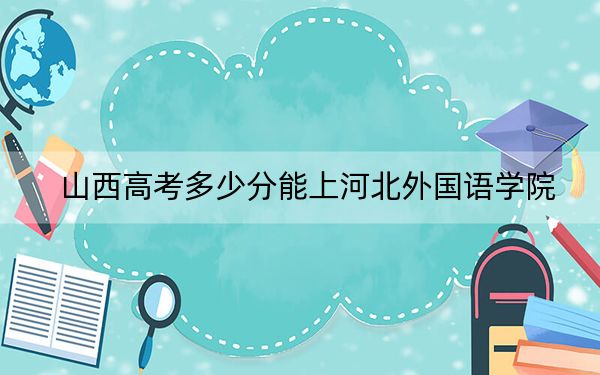 山西高考多少分能上河北外国语学院?2024年文科投档线415分 理科最低399分