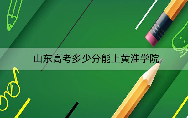 山东高考多少分能上黄淮学院？附2022-2024年院校投档线