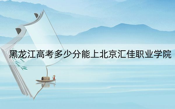 黑龙江高考多少分能上北京汇佳职业学院?附2022-2024年最低录取分数线