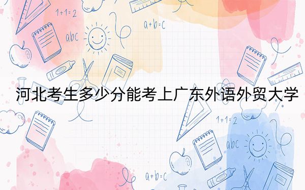 河北考生多少分能考上广东外语外贸大学?附近三年最低院校投档线