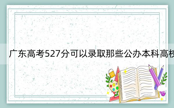 广东高考527分可以录取那些公办本科高校？（附带2022-2024年527录取名单）